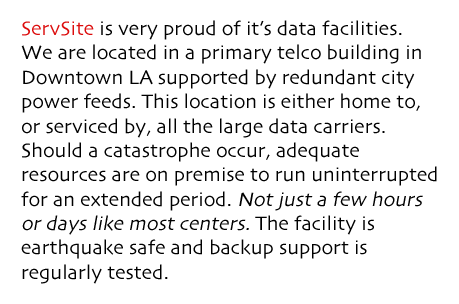 ServSite is very proud of it’s data facilities. We are located in a primary telco building in Downtown LA supported by redundant city power feeds. This location is either home to, or serviced by, all the large data carriers. Should a catastrophe occur, adequate resources are on premise to run uninterrupted for an extended period. Not just a few hours or days like most centers. The facility is earthquake safe and backup support is regularly tested.